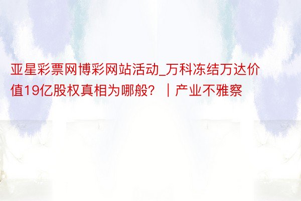 亚星彩票网博彩网站活动_万科冻结万达价值19亿股权真相为哪般？｜产业不雅察