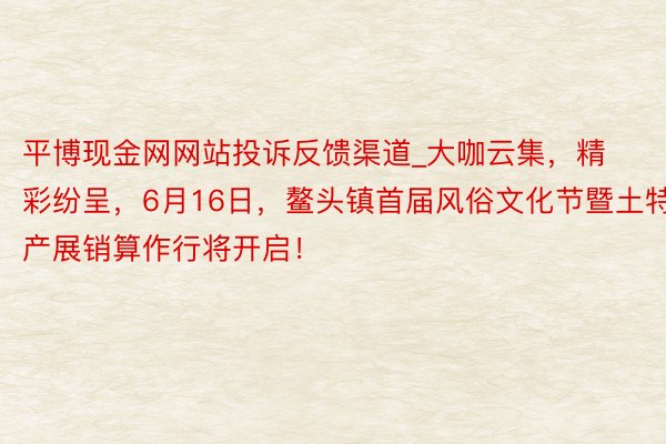 平博现金网网站投诉反馈渠道_大咖云集，精彩纷呈，6月16日，鳌头镇首届风俗文化节暨土特产展销算作行将开启！