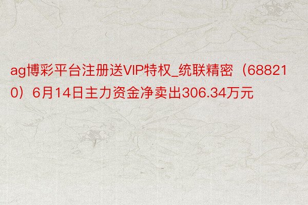 ag博彩平台注册送VIP特权_统联精密（688210）6月14日主力资金净卖出306.34万元